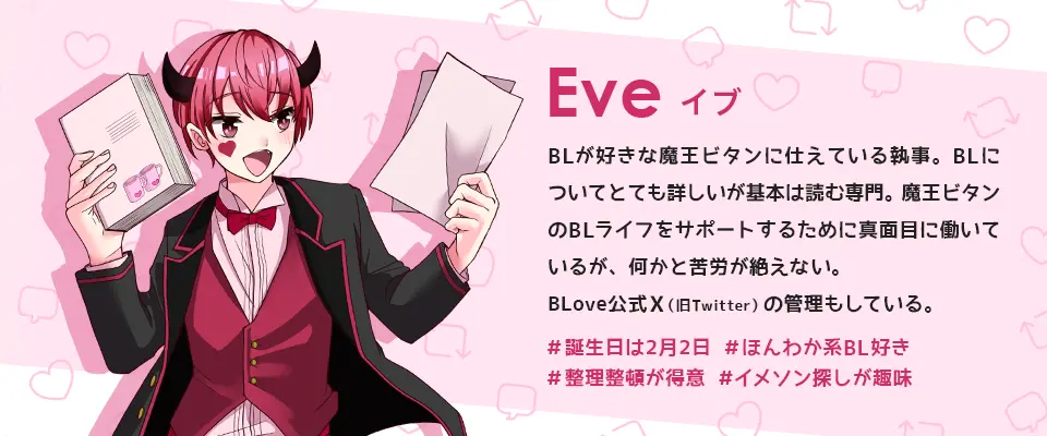 BLove公式キャラ:イブ。BLが好きな魔王ビタンに仕えている執事。BL についてとても詳しいが基本は読む専門。魔王ビタンのBLライフをサポートする為に真面目に働いているが、何かと苦労が絶えない。BLove公式Twitterの管理もしている。