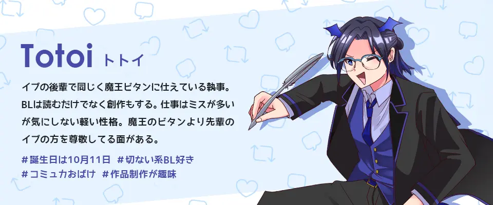 BLove公式キャラ:トトイ。イブの後輩で同じく魔王ビタンに仕えている執事。BLは読むだけでなく創作もする。仕事はミスが多いが気にしない軽い性格。魔王のビタンより先輩のイプの方を尊敬してる面がある。